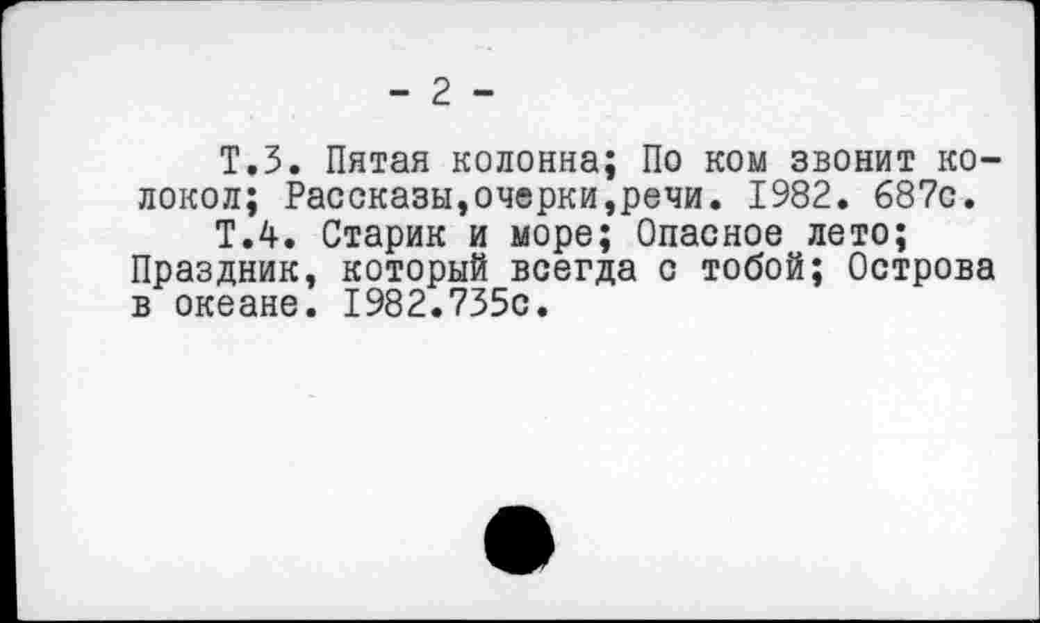 ﻿- 2 -
Т.З. Пятая колонна; По ком звонит колокол; Рассказы,очерки,речи. 1982. 687с.
Т.4. Старик и море; Опасное лето; Праздник, который всегда с тобой; Острова в океане. 1982.735с.